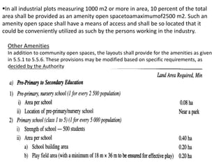 In all industrial plots measuring 1000 m2 or more in area, 10 percent of the total
area shall be provided as an amenity open spacetoamaximumof2500 m2. Such an
amenity open space shall have a means of access and shall be so located that it
could be conveniently utilized as such by the persons working in the industry.
Other Amenities
In addition to community open spaces, the layouts shall provide for the amenities as given
in 5.5.1 to 5.5.6. These provisions may be modified based on specific requirements, as
decided by the Authority
 