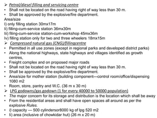  Petrol/diesel filling and servicing centre
• Shall not be located on the road having right of way less than 30 m.
• Shall be approved by the explosive/fire department.
Area/size
I) only filling station 30mx17m
Ii) filling-cum-service station 36mx30m
Iii) filing-cum-service station-cum-workshop 45mx36m
Iv) filling station only for two and three wheelers 18mx15m
 Compressed natural gas (CNG)/fillingcentre
• Permitted in all use zones (except in regional parks and developed district parks)
• Along the national highways, state highways and villages identified as growth
centres,
• Freight complex and on proposed major roads
• Shall not be located on the road having right of way less than 30 m.
• Shall be approved by the explosive/fire department.
• Area/size for mother station (building component---control room/office/dispensing
1080 m2
• Room, store, pantry and W.C. (36 m x 30 m)
 LPG godowns/gas godown (1 for every 40000 to 50000 population)
• The major concern for its storage and distribution is the location which shall be away
• From the residential areas and shall have open spaces all around as per the
explosive Rules.
• I) capacity — 500 cylindersor8000 kg of lpg 520 m2
• Ii) area (inclusive of chowkidar hut) (26 m x 20 m)
 