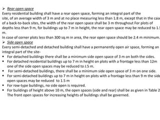  Rear open space
Every residential building shall have a rear open space, forming an integral part of the
site, of an average width of 3 m and at no place measuring less than 1.8 m, except that in the case
of a back-to-back sites, the width of the rear open space shall be 3 m throughout For plots of
depths less than 9 m, for buildings up to 7 m in height, the rear open space may be reduced to 1.5
m.
In case of corner plots less than 300 sq.m in area, the rear open space should be 2.4 m minimum.
 Side open space
Every semi-detached and detached building shall have a permanently open air space, forming an
integral part of the site-
 For detached buildings there shall be a minimum side open space of 3 m on both the sides.
 For detached residential buildlngs up to 7 m in height on plots with a frontage less than 12m
one of the side open spaces may be reduced to J.5 m.
 For semi-detached buildings, there shall be a minimum side open space of 3 m on one side.
 For semi-detached buildings up to 7 m in height on plots with a frontage less than 9 m the side
open spaces may be reduced to 1.5 m
 For row-type buildings, no side open is required.
 For buildings of height above 10 m, the open spaces (side and rear) shall be as given in Table 2.
The front open spaces for increasing heights of buildings shall be governed.
 