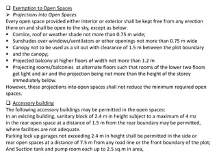  Exemption to Open Spaces
 Projections into Open Spaces
Every open space provided either interior or exterior shall be kept free from any erection
there on and shall be open to the sky, except as below:
 Cornice, roof or weather shade not more than 0.75 m wide;
 Sunshades over windows/ventilators or other openings not more than 0.75 m wide
 Canopy not to be used as a sit out with clearance of 1.5 m between the plot boundary
 and the canopy;
 Projected balcony at higher floors of width not more than 1.2 m
 Projecting rooms/balconies at alternate floors such that rooms of the lower two floors
get light and air and the projection being not more than the height of the storey
immediately below.
However, these projections into open spaces shall not reduce the minimum required open
spaces.
 Accessory building
The following accessory buildings may be permitted in the open spaces:
In an existing building, sanitary block of 2.4 m in height subject to a maximum of 4 mz
in the rear open space at a distance of 1.5 m from the rear boundary may be permitted,
where facilities are not adequate.
Parking lock up garages not exceeding 2.4 m in height shall be permitted in the side or
rear open spaces at a distance of 7.5 m from any road line or the front boundary of the plot;
And Suction tank and pump room each up to 2.5 sq.m in area,
 