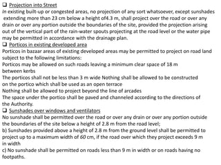  Projection into Street
In existing built-up or congested areas, no projection of any sort whatsoever, except sunshades
extending more than 23 cm below a height of4.3 m, shall project over the road or over any
drain or over any portion outside the boundaries of the site, provided the projection arising
out of the vertical part of the rain-water spouts projecting at the road level or the water pipe
may be permitted in accordance with the drainage plan.
 Porticos in existing developed area
Porticos in bazaar areas of existing developed areas may be permitted to project on road land
subject to the following limitations:
Porticos may be allowed on such roads leaving a minimum clear space of 18 m
between kerbs
The porticos shall not be less than 3 m wide Nothing shall be allowed to be constructed
on the portico which shall be used as an open terrace
Nothing shall be allowed to project beyond the line of arcades
The space under the portico shall be paved and channeled according to the directions of
the Authority.
 Sunshades over windows and ventilators
No sunshade shall be permitted over the road or over any drain or over any portion outside
the boundaries of the site below a height of 2.8 m from the road level;
b) Sunshades provided above a height of 2.8 m from the ground level shall be permitted to
project up to a maximum width of 60 cm, if the road over which they project exceeds 9 m
in width
c) No sunshade shall be permitted on roads less than 9 m in width or on roads having no
footpaths.
 