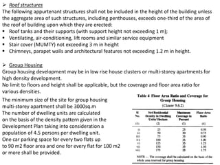  Roof structures
The following appurtenant structures shall not be included in the height of the building unless
the aggregate area of such structures, including penthouses, exceeds one-third of the area of
the roof of building upon which they are erected:
 Roof tanks and their supports (with support height not exceeding 1 m);
 Ventilating, air-conditioning, lift rooms and similar service equipment
 Stair cover (MUMTY) not exceeding 3 m in height
 Chimneys, parapet walls and architectural features not exceeding 1.2 m in height.
 Group Housing
Group housing development may be in low rise house clusters or multi-storey apartments for
high density development.
No limit to floors and height shall be applicable, but the coverage and floor area ratio for
various densities.
The minimum size of the site for group housing
multi-storey apartment shall be 3000sq.m
The number of dwelling units are calculated
on the basis of the density pattern given in the
Development Plan taking into consideration a
population of 4.5 persons per dwelling unit.
One car parking space for every two flats up
to 90 m2 floor area and one for every flat for 100 m2
or more shall be provided.
 
