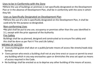 Uses to be in Conformity with the Zone
Where the use of buildings or premises is not specifically designated on the Development
Plan or in the absence of Development Plan, shall be in conformity with the zone in which
they fall.
Uses as Specifically Designated on Development Plan
Where the use of a site is specifically designated on the Development Plan, it shall be
used only for the purpose so designated.
Non-conforming Uses
No plot shall be put to any use, occupancy or premises other than the uses identified in
3.1, except with the prior approval of the Authority
Fire Safety
Buildings shall be so planned, designed and constructed as to ensure fire safety and
this shall be done as per Part 4 ‘Fire and Life Safety’.
MEANS OF ACCESS
 Every building/plot shall abut on a public/private means of access like streets/roads duly
formed.
 Every person who erects a building shall not at any time erect or cause or permit to erect
any building which in any way encroaches upon or diminishes the area set apart as means
of access required in the Code.
 No buildings shall be erected so as to deprive any other building of the means of access.
 