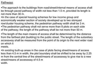 Pathways
The approach to the buildings from road/street/internal means of access shall
be through paved pathway of width not less than 1.5 m, provided its length is
not more than 30 m.
In the case of special housing schemes for low income group and
economically weaker section of society developed up to two storeyed
row/cluster housing scheme, the pedestrian pathway width shall be 3 m.
The pedestrian pathway shall not serve more than 8 plots on each side
of the pathway; the length of the pathway shall be not more than 50 m.
The length of the main means of access shall be determined by the distance
from the farthest plot (building) to the public street. The length of the subsidiary
accessway shall be measured from the point of its origin to the next wider road
on which it
meets.
In existing built-up areas in the case of plots facing street/means of access
less than 4.5 m in width, the plot boundary shall be shifted to be away by 2.25
m from the central line of the street/means of accessway to give rise to a new
street/means of accessway of 4.5 m
width.
 