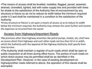 The means of access shall be levelled, metalled, flagged, paved, sewered,
drained, chanelled, lighted, laid with water supply line and provided with trees
for shade to the satisfaction of the Authority free of encroachment by any
structure or fixture so as not to reduce its width below the minimum required
under 4.3 and shall be maintained in a condition to the satisfaction of the
Authority.
If any structure or fixture is set upon a means of access so as to reduce its width
below the minimum required, the Authority may remove the same further and recover
the expenses so incurred from the owner
Access from Highways/Important Roads
No premises other than highway amenities like petrol pumps, motels, etc, shall have
an access direct from highways and such other roads not less than 52 m in width,
which the Authority with the approval of the Highway Authority shall specify from
time-to-time.
The Authority shall maintain a register of such roads which shall be open to
public inspection at all times during office hours. The portion of such roads on
which direct access may be permitted shall be as identified in the
Development Plan. However, in the case of existing development on
highways/other roads referred to above, the operation of this clause shall be
exempted.
 