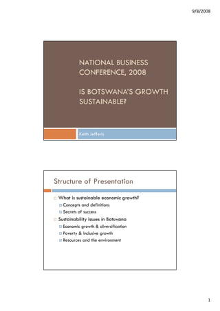 9/8/2008




           NATIONAL BUSINESS
           CONFERENCE, 2008

           IS BOTSWANA’S GROWTH
           SUSTAINABLE?


           Keith Jefferis




Structure of Presentation
 What is sustainable economic growth?
   Concepts and definitions
   Secrets of success
 Sustainability issues in Botswana
   Economic growth & diversification
   Poverty & inclusive growth
   Resources and the environment




                                              1
 