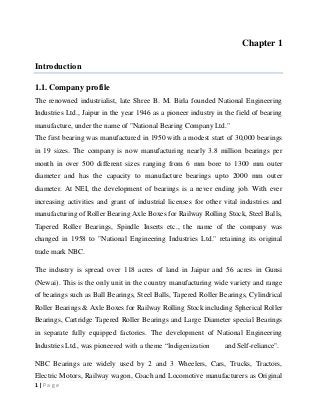 Chapter 1
Introduction
1.1. Company profile
The renowned industrialist, late Shree B. M. Birla founded National Engineering
Industries Ltd., Jaipur in the year 1946 as a pioneer industry in the field of bearing
manufacture, under the name of "National Bearing Company Ltd."
The first bearing was manufactured in 1950 with a modest start of 30,000 bearings
in 19 sizes. The company is now manufacturing nearly 3.8 million bearings per
month in over 500 different sizes ranging from 6 mm bore to 1300 mm outer
diameter and has the capacity to manufacture bearings upto 2000 mm outer
diameter. At NEI, the development of bearings is a never ending job. With ever
increasing activities and grant of industrial licenses for other vital industries and
manufacturing of Roller Bearing Axle Boxes for Railway Rolling Stock, Steel Balls,
Tapered Roller Bearings, Spindle Inserts etc., the name of the company was
changed in 1958 to "National Engineering Industries Ltd." retaining its original
trade mark NBC.
The industry is spread over 118 acres of land in Jaipur and 56 acres in Gunsi
(Newai). This is the only unit in the country manufacturing wide variety and range
of bearings such as Ball Bearings, Steel Balls, Tapered Roller Bearings, Cylindrical
Roller Bearings & Axle Boxes for Railway Rolling Stock including Spherical Roller
Bearings, Cartridge Tapered Roller Bearings and Large Diameter special Bearings
in separate fully equipped factories. The development of National Engineering
Industries Ltd., was pioneered with a theme “Indigenization

and Self-reliance".

NBC Bearings are widely used by 2 and 3 Wheelers, Cars, Trucks, Tractors,
Electric Motors, Railway wagon, Coach and Locomotive manufacturers as Original
1|Page

 