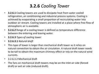 3.2.6 Cooling Tower
• 3.2.6.1 Cooling towers are used to dissipate heat from water cooled
refrigeration, air conditioning and industrial process systems. Cooling is
achieved by evaporating a small proportion of recirculating water into
outdoor air stream. Cooling towers are installed at a place where free flow of
atmospheric air is available.
• 3.2.6.2 Range of a cooling tower is defined as temperature difference
between the entering and leaving water.
• 3.2.6.3 Types of cooling tower
• 3.2.6.3.1 Natural draft
• This type of tower is larger than mechanical draft tower as it relies on
natural convection to obtain the air circulation. A natural draft tower needs
to be tall to obtain the maximum chimney effect or rely on the natural wind
currents.
• 3.2.6.3.2 Mechanical draft
• The fans on mechanical draft towers may be on the inlet air side (forced
draft) or exit air side (induced draft).
 