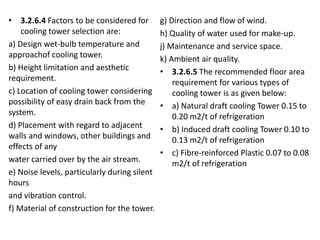 • 3.2.6.4 Factors to be considered for
cooling tower selection are:
a) Design wet-bulb temperature and
approachof cooling tower.
b) Height limitation and aesthetic
requirement.
c) Location of cooling tower considering
possibility of easy drain back from the
system.
d) Placement with regard to adjacent
walls and windows, other buildings and
effects of any
water carried over by the air stream.
e) Noise levels, particularly during silent
hours
and vibration control.
f) Material of construction for the tower.
g) Direction and flow of wind.
h) Quality of water used for make-up.
j) Maintenance and service space.
k) Ambient air quality.
• 3.2.6.5 The recommended floor area
requirement for various types of
cooling tower is as given below:
• a) Natural draft cooling Tower 0.15 to
0.20 m2/t of refrigeration
• b) Induced draft cooling Tower 0.10 to
0.13 m2/t of refrigeration
• c) Fibre-reinforced Plastic 0.07 to 0.08
m2/t of refrigeration
 