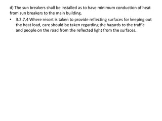 d) The sun breakers shall be installed as to have minimum conduction of heat
from sun breakers to the main building.
• 3.2.7.4 Where resort is taken to provide reflecting surfaces for keeping out
the heat load, care should be taken regarding the hazards to the traffic
and people on the road from the reflected light from the surfaces.
 