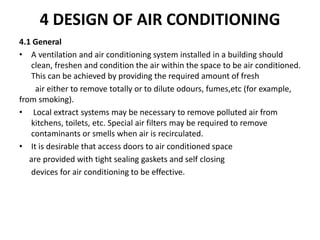 4 DESIGN OF AIR CONDITIONING
4.1 General
• A ventilation and air conditioning system installed in a building should
clean, freshen and condition the air within the space to be air conditioned.
This can be achieved by providing the required amount of fresh
air either to remove totally or to dilute odours, fumes,etc (for example,
from smoking).
• Local extract systems may be necessary to remove polluted air from
kitchens, toilets, etc. Special air filters may be required to remove
contaminants or smells when air is recirculated.
• It is desirable that access doors to air conditioned space
are provided with tight sealing gaskets and self closing
devices for air conditioning to be effective.
 