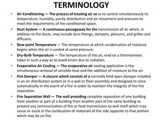TERMINOLOGY
• Air Conditioning — The process of treating air so as to control simultaneously its
temperature, humidity, purity, distribution and air movement and pressure to
meet the requirements of the conditioned space.
• Duct System — A continuous passageway for the transmission of air which, in
addition to the ducts, may include duct fittings, dampers, plenums, and grilles and
diffusers.
• Dew point Temperature — The temperature at which condensation of moisture
begins when the air is cooled at same pressure.
• Dry-Bulb Temperature — The temperature of the air, read on a thermometer,
taken in such a way as to avoid errors due to radiation.
• Evaporative Air Cooling — The evaporative air cooling application is the
simultaneous removal of sensible heat and the addition of moisture to the air.
• Fire Damper — A closure which consists of a normally held open damper installed
in an air distribution system or in a wall or floor assembly and designed to close
automatically in the event of a fire in order to maintain the integrity of the fire
separation.
• Fire Separation Wall — The wall providing complete separation of one building
from another or part of a building from another part of the same building to
prevent any communication of fire or heat transmission to wall itself which may
cause or assist in the combustion of materials of the side opposite to that portion
which may be on fire.
 