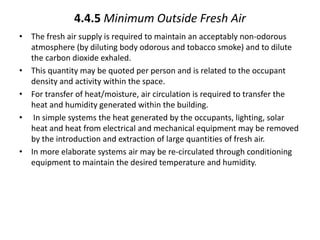 4.4.5 Minimum Outside Fresh Air
• The fresh air supply is required to maintain an acceptably non-odorous
atmosphere (by diluting body odorous and tobacco smoke) and to dilute
the carbon dioxide exhaled.
• This quantity may be quoted per person and is related to the occupant
density and activity within the space.
• For transfer of heat/moisture, air circulation is required to transfer the
heat and humidity generated within the building.
• In simple systems the heat generated by the occupants, lighting, solar
heat and heat from electrical and mechanical equipment may be removed
by the introduction and extraction of large quantities of fresh air.
• In more elaborate systems air may be re-circulated through conditioning
equipment to maintain the desired temperature and humidity.
 