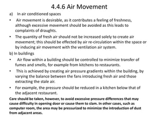 4.4.6 Air Movement
a) In air conditioned spaces
• Air movement is desirable, as it contributes a feeling of freshness,
although excessive movement should be avoided as this leads to
complaints of draughts.
• The quantity of fresh air should not be increased solely to create air
movement; this should be effected by air re-circulation within the space or
by inducing air movement with the ventilation air system.
b) In buildings
• Air flow within a building should be controlled to minimize transfer of
fumes and smells, for example from kitchens to restaurants.
• This is achieved by creating air pressure gradients within the building, by
varying the balance between the fans introducing fresh air and those
extracting the stale air.
• For example, the pressure should be reduced in a kitchen below that of
the adjacent restaurant.
Care should be taken, however, to avoid excessive pressure differences that may
cause difficulty in opening door or cause them to slam. In other cases, such as
computer room, the area may be pressurized to minimize the introduction of dust
from adjacent areas.
 