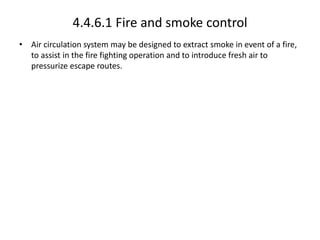 4.4.6.1 Fire and smoke control
• Air circulation system may be designed to extract smoke in event of a fire,
to assist in the fire fighting operation and to introduce fresh air to
pressurize escape routes.
 
