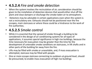 • 4.5.2.4 Fire and smoke detection
• When the system involves the recirculation of air, consideration should be
given to the installation of detection devices that would either shut off the
plant and close dampers or discharge the smoke-laden air to atmosphere.
• Detectors may be advisable in certain applications even when the system is
not a recirculatory one. Exhausts should not be positioned near the fire
escapes, main staircases or where these could be a hindrance to the work of
fire authorities.
• 4.5.2.5 Smoke control
• While it is essential that the spread of smoke through a building to be
considered in the design of air conditioning systems for all types of
applications, it assumes special significance in high rise buildings, because the
time necessary for evacuation may be greater than the time for the
development of untenable smoke conditions on staircases, in lift shafts and in
other parts of the building far away from the fire.
• Lifts may be filled with smoke or unavailable, and, if mass evacuation is
attempted, staircase may be filled with people.
• One or more escape staircase connecting to outdoors at ground level, should
be pressurized, to enable mass evacuation of high rise buildings
 