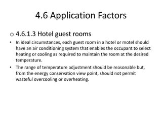 4.6 Application Factors
o 4.6.1.3 Hotel guest rooms
• In ideal circumstances, each guest room in a hotel or motel should
have an air conditioning system that enables the occupant to select
heating or cooling as required to maintain the room at the desired
temperature.
• The range of temperature adjustment should be reasonable but,
from the energy conservation view point, should not permit
wasteful overcooling or overheating.
 
