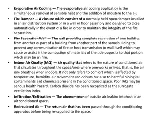• Evaporative Air Cooling — The evaporative air cooling application is the
simultaneous removal of sensible heat and the addition of moisture to the air.
• Fire Damper — A closure which consists of a normally held open damper installed
in an air distribution system or in a wall or floor assembly and designed to close
automatically in the event of a fire in order to maintain the integrity of the fire
separation.
• Fire Separation Wall — The wall providing complete separation of one building
from another or part of a building from another part of the same building to
prevent any communication of fire or heat transmission to wall itself which may
cause or assist in the combustion of materials of the side opposite to that portion
which may be on fire.
• Indoor Air Quality (IAQ) — Air quality that refers to the nature of conditioned air
that circulates throughout the space/area where one works or lives, that is, the air
one breathes when indoors. It not only refers to comfort which is affected by
temperature, humidity, air movement and odours but also to harmful biological
contaminants and chemicals present in the conditioned space. Poor IAQ may be
serious health hazard. Carbon dioxide has been recognized as the surrogate
ventilation index.
• Infiltration/Exfiltration — The phenomenon of outside air leaking into/out of an
air conditioned space.
• Recirculated Air — The return air that has been passed through the conditioning
apparatus before being re-supplied to the space.
 