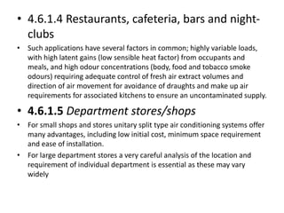 • 4.6.1.4 Restaurants, cafeteria, bars and night-
clubs
• Such applications have several factors in common; highly variable loads,
with high latent gains (low sensible heat factor) from occupants and
meals, and high odour concentrations (body, food and tobacco smoke
odours) requiring adequate control of fresh air extract volumes and
direction of air movement for avoidance of draughts and make up air
requirements for associated kitchens to ensure an uncontaminated supply.
• 4.6.1.5 Department stores/shops
• For small shops and stores unitary split type air conditioning systems offer
many advantages, including low initial cost, minimum space requirement
and ease of installation.
• For large department stores a very careful analysis of the location and
requirement of individual department is essential as these may vary
widely
 