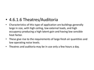 • 4.6.1.6 Theatres/Auditoria
• Characteristics of this type of application are buildings generally
large in size, with high ceiling, low external loads, and high
occupancy producing a high latent gain and having low sensible
heat factor.
• These give rise to the requirements of large fresh air quantities and
low operating noise levels.
• Theatres and auditoria may be in use only a few hours a day.
 