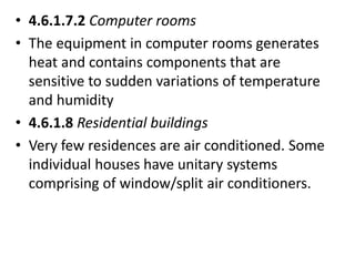 • 4.6.1.7.2 Computer rooms
• The equipment in computer rooms generates
heat and contains components that are
sensitive to sudden variations of temperature
and humidity
• 4.6.1.8 Residential buildings
• Very few residences are air conditioned. Some
individual houses have unitary systems
comprising of window/split air conditioners.
 