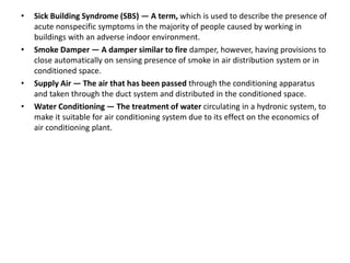 • Sick Building Syndrome (SBS) — A term, which is used to describe the presence of
acute nonspecific symptoms in the majority of people caused by working in
buildings with an adverse indoor environment.
• Smoke Damper — A damper similar to fire damper, however, having provisions to
close automatically on sensing presence of smoke in air distribution system or in
conditioned space.
• Supply Air — The air that has been passed through the conditioning apparatus
and taken through the duct system and distributed in the conditioned space.
• Water Conditioning — The treatment of water circulating in a hydronic system, to
make it suitable for air conditioning system due to its effect on the economics of
air conditioning plant.
 