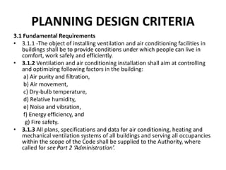 PLANNING DESIGN CRITERIA
3.1 Fundamental Requirements
• 3.1.1 -The object of installing ventilation and air conditioning facilities in
buildings shall be to provide conditions under which people can live in
comfort, work safely and efficiently.
• 3.1.2 Ventilation and air conditioning installation shall aim at controlling
and optimizing following factors in the building:
a) Air purity and filtration,
b) Air movement,
c) Dry-bulb temperature,
d) Relative humidity,
e) Noise and vibration,
f) Energy efficiency, and
g) Fire safety.
• 3.1.3 All plans, specifications and data for air conditioning, heating and
mechanical ventilation systems of all buildings and serving all occupancies
within the scope of the Code shall be supplied to the Authority, where
called for see Part 2 ‘Administration’.
 