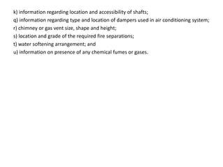 k) information regarding location and accessibility of shafts;
q) information regarding type and location of dampers used in air conditioning system;
r) chimney or gas vent size, shape and height;
s) location and grade of the required fire separations;
t) water softening arrangement; and
u) information on presence of any chemical fumes or gases.
 