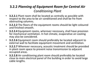 3.2.2 Planning of Equipment Room for Central Air
Conditioning Plant
• 3.2.2.1 Plant room shall be located as centrally as possible with
respect to the area to be air conditioned and shall be fre from
obstructing columns.
• 3.2.2.2 The floors of the equipment rooms should be light coloured
and finished smooth.
• 3.2.2.4 Equipment rooms, wherever necessary, shall have provision
for mechanical ventilation. In hot climate, evaporative air-cooling
may also be considered.
• 3.2.2.6 Equipment room should preferably be located adjacent to
external wall to facilitate equipment movement and ventilation.
• 3.2.2.7 Wherever necessary, acoustic treatment should be provided
in plant room space to prevent noise transmission to adjacent
occupied areas.
• 3.2.2.8 Air conditioning plant room should preferably be located
close to main electrical panel of the building in order to avoid large
cable lengths.
 