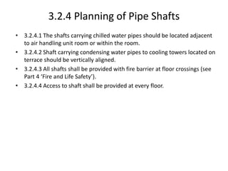 3.2.4 Planning of Pipe Shafts
• 3.2.4.1 The shafts carrying chilled water pipes should be located adjacent
to air handling unit room or within the room.
• 3.2.4.2 Shaft carrying condensing water pipes to cooling towers located on
terrace should be vertically aligned.
• 3.2.4.3 All shafts shall be provided with fire barrier at floor crossings (see
Part 4 ‘Fire and Life Safety’).
• 3.2.4.4 Access to shaft shall be provided at every floor.
 