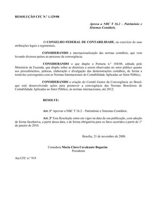 RESOLUÇÃO CFC N.º 1.129/08
Aprova a NBC T 16.2 – Patrimônio e
Sistemas Contábeis.
O CONSELHO FEDERAL DE CONTABILIDADE, no exercício de suas
atribuições legais e regimentais,
CONSIDERANDO a internacionalização das normas contábeis, que vem
levando diversos países ao processo de convergência;
CONSIDERANDO o que dispõe a Portaria n.º 184/08, editada pelo
Ministério da Fazenda, que dispõe sobre as diretrizes a serem observadas no setor público quanto
aos procedimentos, práticas, elaboração e divulgação das demonstrações contábeis, de forma a
torná-las convergentes com as Normas Internacionais de Contabilidade Aplicadas ao Setor Público;
CONSIDERANDO a criação do Comitê Gestor da Convergência no Brasil,
que está desenvolvendo ações para promover a convergência das Normas Brasileiras de
Contabilidade Aplicadas ao Setor Público, às normas internacionais, até 2012;
RESOLVE:
Art. 1º Aprovar a NBC T 16.2 – Patrimônio e Sistemas Contábeis.
Art. 2º Esta Resolução entra em vigor na data da sua publicação, com adoção
de forma facultativa, a partir dessa data, e de forma obrigatória para os fatos ocorridos a partir de 1º
de janeiro de 2010.
Brasília, 21 de novembro de 2008.
Contadora Maria Clara Cavalcante Bugarim
Presidente
Ata CFC n.º 919
 