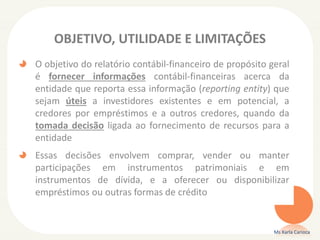 OBJETIVO, UTILIDADE E LIMITAÇÕES
O objetivo do relatório contábil-financeiro de propósito geral
é fornecer informações contábil-financeiras acerca da
entidade que reporta essa informação (reporting entity) que
sejam úteis a investidores existentes e em potencial, a
credores por empréstimos e a outros credores, quando da
tomada decisão ligada ao fornecimento de recursos para a
entidade
Essas decisões envolvem comprar, vender ou manter
participações em instrumentos patrimoniais e em
instrumentos de dívida, e a oferecer ou disponibilizar
empréstimos ou outras formas de crédito
Ms Karla Carioca
 