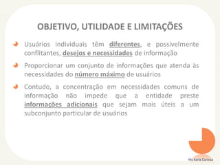 OBJETIVO, UTILIDADE E LIMITAÇÕES
Usuários individuais têm diferentes, e possivelmente
conflitantes, desejos e necessidades de informação
Proporcionar um conjunto de informações que atenda às
necessidades do número máximo de usuários
Contudo, a concentração em necessidades comuns de
informação não impede que a entidade preste
informações adicionais que sejam mais úteis a um
subconjunto particular de usuários
Ms Karla Carioca
 