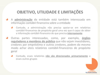 OBJETIVO, UTILIDADE E LIMITAÇÕES
A administração da entidade está também interessada em
informação contábil-financeira sobre a entidade
Contudo, a administração não precisa apoiar-se em relatórios
contábil-financeiros de propósito geral uma vez que é capaz de obter
a informação contábil-financeira de que precisa internamente
Outras partes interessadas, como, por exemplo, órgãos
reguladores e membros do público que não sejam investidores,
credores por empréstimo e outros credores, podem do mesmo
modo achar úteis relatórios contábil-financeiros de propósito
geral
Contudo, esses relatórios não são direcionados primariamente a
esses outros grupos
Ms Karla Carioca
 