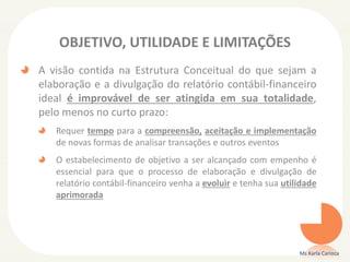 OBJETIVO, UTILIDADE E LIMITAÇÕES
A visão contida na Estrutura Conceitual do que sejam a
elaboração e a divulgação do relatório contábil-financeiro
ideal é improvável de ser atingida em sua totalidade,
pelo menos no curto prazo:
Requer tempo para a compreensão, aceitação e implementação
de novas formas de analisar transações e outros eventos
O estabelecimento de objetivo a ser alcançado com empenho é
essencial para que o processo de elaboração e divulgação de
relatório contábil-financeiro venha a evoluir e tenha sua utilidade
aprimorada
Ms Karla Carioca
 