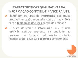 CARACTERÍSTICAS QUALITATIVAS DA
INFORMAÇÃO CONTÁBIL-FINANCEIRA ÚTIL
Identificam os tipos de informação que muito
provavelmente são reputadas como as mais úteis
para a tomada de decisões acerca da entidade
O custo de gerar a informação, que é uma
restrição sempre presente na entidade no
processo de fornecer informação contábil-
financeira útil, deve ser observado similarmente
Ms Karla Carioca
 