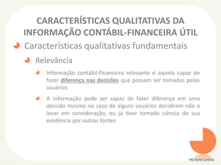 CARACTERÍSTICAS QUALITATIVAS DA
INFORMAÇÃO CONTÁBIL-FINANCEIRA ÚTIL
Características qualitativas fundamentais
Relevância
Informação contábil-financeira relevante é aquela capaz de
fazer diferença nas decisões que possam ser tomadas pelos
usuários
A informação pode ser capaz de fazer diferença em uma
decisão mesmo no caso de alguns usuários decidirem não a
levar em consideração, ou já tiver tomado ciência de sua
existência por outras fontes
Ms Karla Carioca
 