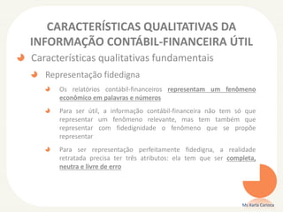 CARACTERÍSTICAS QUALITATIVAS DA
INFORMAÇÃO CONTÁBIL-FINANCEIRA ÚTIL
Características qualitativas fundamentais
Representação fidedigna
Os relatórios contábil-financeiros representam um fenômeno
econômico em palavras e números
Para ser útil, a informação contábil-financeira não tem só que
representar um fenômeno relevante, mas tem também que
representar com fidedignidade o fenômeno que se propõe
representar
Para ser representação perfeitamente fidedigna, a realidade
retratada precisa ter três atributos: ela tem que ser completa,
neutra e livre de erro
Ms Karla Carioca
 