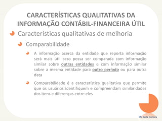 CARACTERÍSTICAS QUALITATIVAS DA
INFORMAÇÃO CONTÁBIL-FINANCEIRA ÚTIL
Características qualitativas de melhoria
Comparabilidade
A informação acerca da entidade que reporta informação
será mais útil caso possa ser comparada com informação
similar sobre outras entidades e com informação similar
sobre a mesma entidade para outro período ou para outra
data
Comparabilidade é a característica qualitativa que permite
que os usuários identifiquem e compreendam similaridades
dos itens e diferenças entre eles
Ms Karla Carioca
 