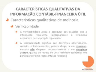 CARACTERÍSTICAS QUALITATIVAS DA
INFORMAÇÃO CONTÁBIL-FINANCEIRA ÚTIL
Características qualitativas de melhoria
Verificabilidade
A verificabilidade ajuda a assegurar aos usuários que a
informação representa fidedignamente o fenômeno
econômico que se propõe representar
A verificabilidade significa que diferentes observadores,
cônscios e independentes, podem chegar a um consenso,
embora não cheguem necessariamente a um completo
acordo, quanto ao retrato de uma realidade econômica em
particular ser uma representação fidedigna
Ms Karla Carioca
 