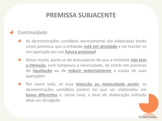 PREMISSA SUBJACENTE
Continuidade
As demonstrações contábeis normalmente são elaboradas tendo
como premissa que a entidade está em atividade e irá manter-se
em operação por um futuro previsível
Desse modo, parte-se do pressuposto de que a entidade não tem
a intenção, nem tampouco a necessidade, de entrar em processo
de liquidação ou de reduzir materialmente a escala de suas
operações
Por outro lado, se essa intenção ou necessidade existir, as
demonstrações contábeis podem ter que ser elaboradas em
bases diferentes e, nesse caso, a base de elaboração utilizada
deve ser divulgada.
Ms Karla Carioca
 