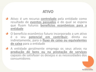 ATIVO
Ativo: é um recurso controlado pela entidade como
resultado de eventos passados e do qual se espera
que fluam futuros benefícios econômicos para a
entidade
O benefício econômico futuro incorporado a um ativo
é o seu potencial em contribuir, direta ou
indiretamente, para o fluxo de caixa ou equivalentes
de caixa para a entidade
A entidade geralmente emprega os seus ativos na
produção de bens ou na prestação de serviços
capazes de satisfazer os desejos e as necessidades dos
consumidores
Ms Karla Carioca
 