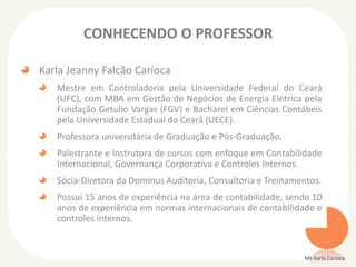 CONHECENDO O PROFESSOR
Karla Jeanny Falcão Carioca
Mestre em Controladoria pela Universidade Federal do Ceará
(UFC), com MBA em Gestão de Negócios de Energia Elétrica pela
Fundação Getulio Vargas (FGV) e Bacharel em Ciências Contábeis
pela Universidade Estadual do Ceará (UECE).
Professora universitária de Graduação e Pós-Graduação.
Palestrante e Instrutora de cursos com enfoque em Contabilidade
Internacional, Governança Corporativa e Controles Internos.
Sócia-Diretora da Dominus Auditoria, Consultoria e Treinamentos.
Possui 15 anos de experiência na área de contabilidade, sendo 10
anos de experiência em normas internacionais de contabilidade e
controles internos.
Ms Karla Carioca
 