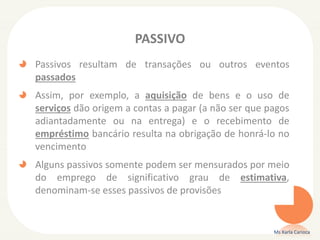 PASSIVO
Passivos resultam de transações ou outros eventos
passados
Assim, por exemplo, a aquisição de bens e o uso de
serviços dão origem a contas a pagar (a não ser que pagos
adiantadamente ou na entrega) e o recebimento de
empréstimo bancário resulta na obrigação de honrá-lo no
vencimento
Alguns passivos somente podem ser mensurados por meio
do emprego de significativo grau de estimativa,
denominam-se esses passivos de provisões
Ms Karla Carioca
 