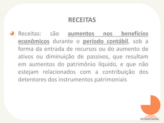 RECEITAS
Receitas: são aumentos nos benefícios
econômicos durante o período contábil, sob a
forma da entrada de recursos ou do aumento de
ativos ou diminuição de passivos, que resultam
em aumentos do patrimônio líquido, e que não
estejam relacionados com a contribuição dos
detentores dos instrumentos patrimoniais
Ms Karla Carioca
 