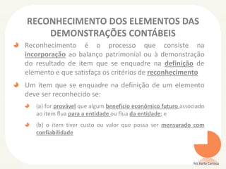 RECONHECIMENTO DOS ELEMENTOS DAS
DEMONSTRAÇÕES CONTÁBEIS
Reconhecimento é o processo que consiste na
incorporação ao balanço patrimonial ou à demonstração
do resultado de item que se enquadre na definição de
elemento e que satisfaça os critérios de reconhecimento
Um item que se enquadre na definição de um elemento
deve ser reconhecido se:
(a) for provável que algum benefício econômico futuro associado
ao item flua para a entidade ou flua da entidade; e
(b) o item tiver custo ou valor que possa ser mensurado com
confiabilidade
Ms Karla Carioca
 