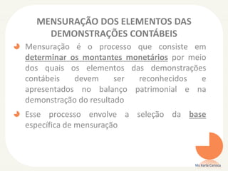 MENSURAÇÃO DOS ELEMENTOS DAS
DEMONSTRAÇÕES CONTÁBEIS
Mensuração é o processo que consiste em
determinar os montantes monetários por meio
dos quais os elementos das demonstrações
contábeis devem ser reconhecidos e
apresentados no balanço patrimonial e na
demonstração do resultado
Esse processo envolve a seleção da base
específica de mensuração
Ms Karla Carioca
 