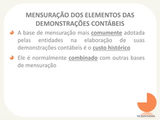 MENSURAÇÃO DOS ELEMENTOS DAS
DEMONSTRAÇÕES CONTÁBEIS
A base de mensuração mais comumente adotada
pelas entidades na elaboração de suas
demonstrações contábeis é o custo histórico
Ele é normalmente combinado com outras bases
de mensuração
Ms Karla Carioca
 