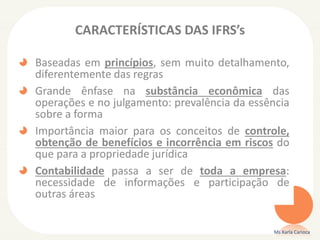 CARACTERÍSTICAS DAS IFRS’s
Baseadas em princípios, sem muito detalhamento,
diferentemente das regras
Grande ênfase na substância econômica das
operações e no julgamento: prevalência da essência
sobre a forma
Importância maior para os conceitos de controle,
obtenção de benefícios e incorrência em riscos do
que para a propriedade jurídica
Contabilidade passa a ser de toda a empresa:
necessidade de informações e participação de
outras áreas
Ms Karla Carioca
 