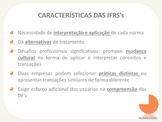 CARACTERÍSTICAS DAS IFRS’s
Necessidade de interpretação e aplicação de cada norma
Dá alternativas de tratamento
Desafios profissionais significativos: promove mudança
cultural na forma de aplicar e interpretar conceitos e
transações
Duas empresas podem selecionar práticas distintas ou
apresentar transações similares de forma diferente
Exige esforço adicional dos usuários na compreensão das
DF’s
Ms Karla Carioca
 